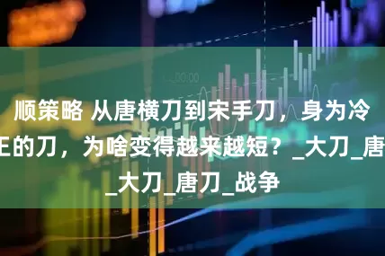 顺策略 从唐横刀到宋手刀，身为冷兵器之王的刀，为啥变得越来越短？_大刀_唐刀_战争