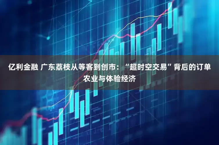 亿利金融 广东荔枝从等客到创市：“超时空交易”背后的订单农业与体验经济