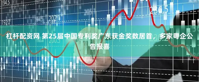 杠杆配资网 第25届中国专利奖广东获金奖数居首，多家粤企公告报喜