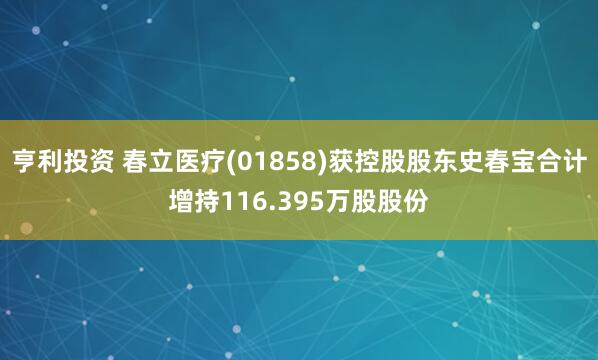 亨利投资 春立医疗(01858)获控股股东史春宝合计增持116.395万股股份