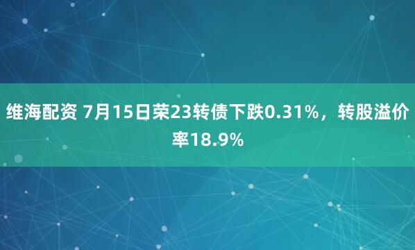 维海配资 7月15日荣23转债下跌0.31%，转股溢价率18.9%