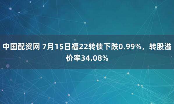 中国配资网 7月15日福22转债下跌0.99%，转股溢价率34.08%
