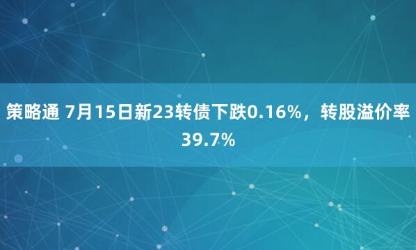 策略通 7月15日新23转债下跌0.16%，转股溢价率39.7%