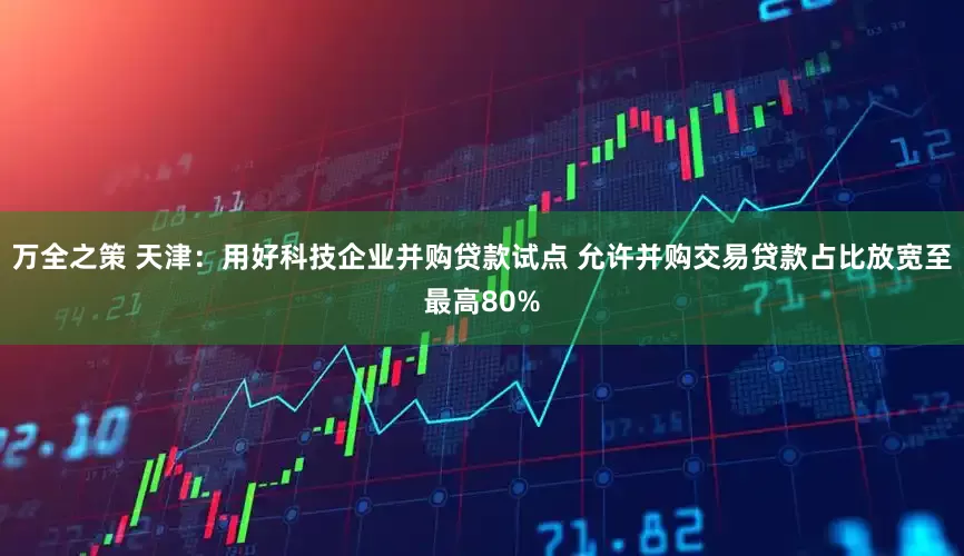 万全之策 天津：用好科技企业并购贷款试点 允许并购交易贷款占比放宽至最高80%