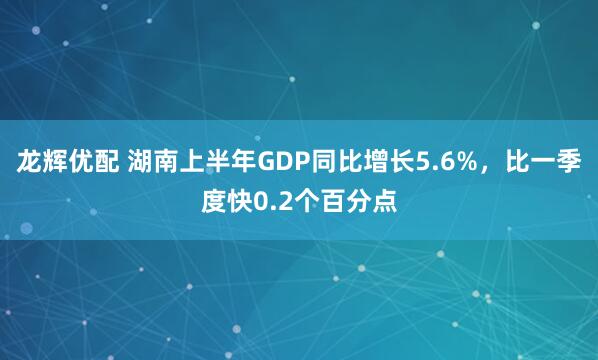 龙辉优配 湖南上半年GDP同比增长5.6%，比一季度快0.2个百分点