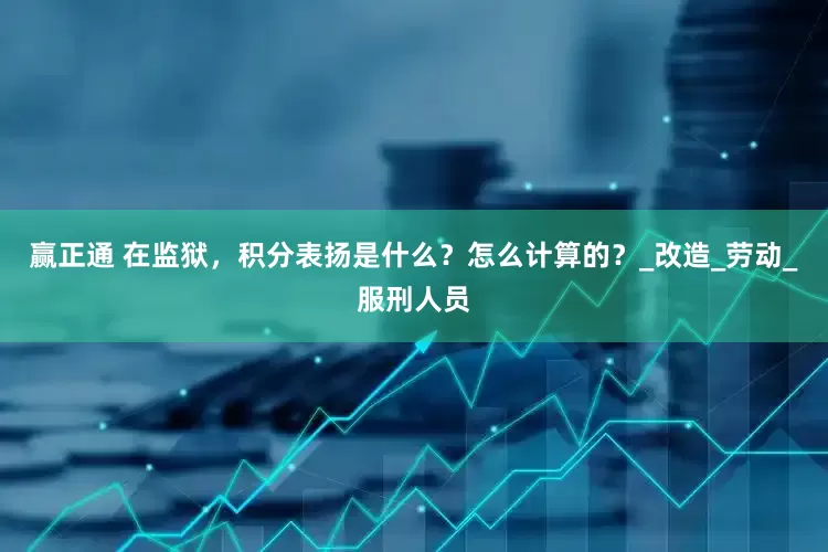 赢正通 在监狱，积分表扬是什么？怎么计算的？_改造_劳动_服刑人员
