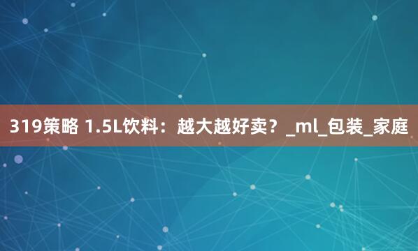 319策略 1.5L饮料：越大越好卖？_ml_包装_家庭