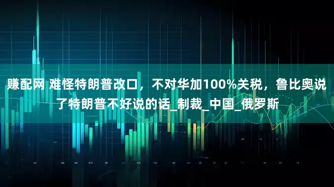 赚配网 难怪特朗普改口，不对华加100%关税，鲁比奥说了特朗普不好说的话_制裁_中国_俄罗斯