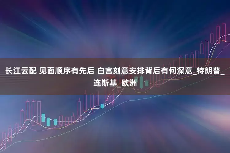 长江云配 见面顺序有先后 白宫刻意安排背后有何深意_特朗普_连斯基_欧洲