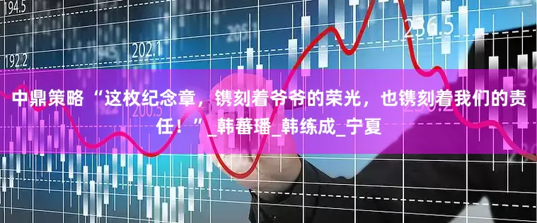 中鼎策略 “这枚纪念章，镌刻着爷爷的荣光，也镌刻着我们的责任！”_韩蕃璠_韩练成_宁夏