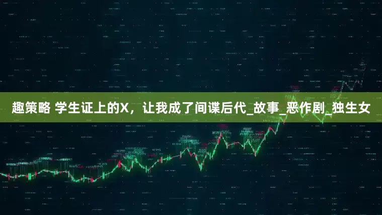 趣策略 学生证上的X，让我成了间谍后代_故事_恶作剧_独生女