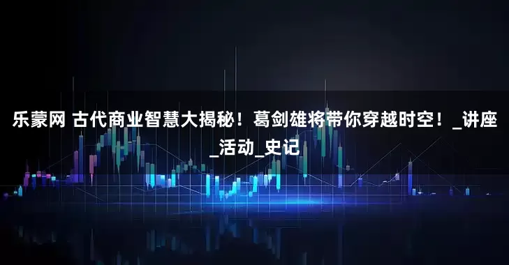 乐蒙网 古代商业智慧大揭秘！葛剑雄将带你穿越时空！_讲座_活动_史记