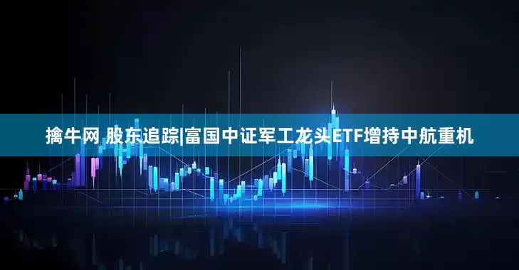 擒牛网 股东追踪|富国中证军工龙头ETF增持中航重机