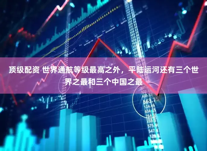 顶级配资 世界通航等级最高之外，平陆运河还有三个世界之最和三个中国之最