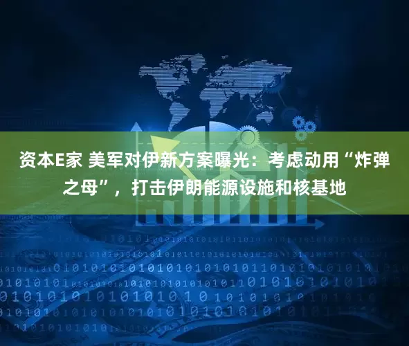 资本E家 美军对伊新方案曝光：考虑动用“炸弹之母”，打击伊朗能源设施和核基地