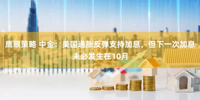 鹰眼策略 中金：美国通胀反弹支持加息，但下一次加息未必发生在10月